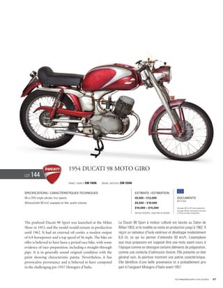 1954 Ducati 98 Moto giro
Lot   144
                                          Frame / Cadre #   DM 14696   Engine / Moteur #   DM 10348


Specifications / Caractéristiques techniques                                                          Estimate / Estimation
98 cc OHV single cylinder, four speeds.                                                               €8,000 – €12,000                           Documents
                                                                                                                                                 Bill of Sale
Monocylindre 98 cm3, soupapes en tête, quatre vitesses.                                               £6,500 – £10,000
                                                                                                      $10,000 – $15,000                          See page 168 for VAT status explanation.
                                                                                                                                                 Voir page 168 pour information concernant
                                                                                                      Without Reserve / Sans Prix de Réserve     la TVA et les taxes d’importation.




The pushrod Ducati 98 Sport was launched at the Milan                                  La Ducati 98 Sport à moteur culbuté est lancée au Salon de
Show in 1953, and the model would remain in production                                 Milan 1953, et le modèle va rester en production jusqu’à 1962. Il
until 1962. It had an external oil cooler, a modest output                             reçoit un radiateur d’huile extérieur et développe modestement
of 6.8 horsepower and a top speed of 56 mph. The bike on                               6,8 ch, ce qui lui permet d’atteindre 93 km/h. L’exemplaire
offer is believed to have been a period race bike, with some                           que nous proposons est supposé être une moto ayant couru à
evidence of race-preparation, including a straight-through                             l’époque comme en témoigne certains éléments de préparation,
pipe. It is in generally sound original condition with the                             comme une conduite d’admission directe. Elle présente un état
paint showing characteristic patina. Nevertheless, it has                              général sain, la peinture montrant une patine caractéristique.
provocative provenance and is believed to have competed                                Elle bénéficie d’une belle provenance et a probablement pris
in the challenging pre-1957 Motogiro d’Italia.                                         part à l’exigeant Motogiro d’Italie avant 1957.


                                                                                                                                               Visit rmauctions.com to view all photos.      67
 