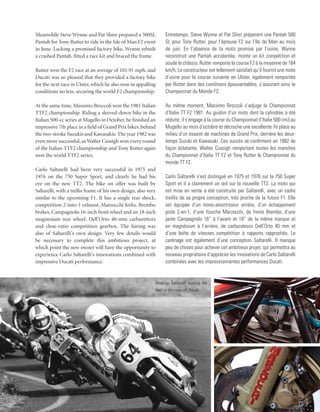 Meanwhile Steve Wynne and Pat Slinn prepared a 500SL              Entretemps, Steve Wynne et Pat Slinn préparent une Pantah 500
Pantah for Tony Rutter to ride in the Isle of Man F2 event        SL pour Tony Rutter, pour l’épreuve F2 sur l’Ile de Man au mois
in June. Lacking a promised factory bike, Wynne rebuilt           de juin. En l’absence de la moto promise par l’usine, Wynne
a crashed Pantah, fitted a race kit and braced the frame.         reconstruit une Pantah accidentée, monte un kit compétition et
                                                                  soude le châssis. Rutter remporte la course F2 à la moyenne de 164
Rutter won the F2 race at an average of 101.91 mph, and           km/h. Le constructeur est tellement satisfait qu’il fournit une moto
Ducati was so pleased that they provided a factory bike           d’usine pour la course suivante en Ulster, également remportée
for the next race in Ulster, which he also won in appalling       par Rutter dans des conditions épouvantables, s’assurant ainsi le
conditions no less, securing the world F2 championship.           Championnat du Monde F2.

At the same time, Massimo Broccoli won the 1981 Italian           Au même moment, Massimo Broccoli s’adjuge le Championnat
TTF2 championship. Riding a sleeved-down bike in the              d’Italie TT F2 1981. Au guidon d’un moto dont la cylindrée a été
Italian 500-cc series at Mugello in October, he finished an       réduite, il s’engage à la course du Championnat d’Italie 500 cm3 au
impressive 7th place in a field of Grand Prix bikes, behind       Mugello au mois d’octobre et décroche une excellente 7e place au
the two-stroke Suzukis and Kawasakis. The year 1982 was           milieu d’un essaim de machines de Grand Prix, derrière les deux-
even more successful, as Walter Cussigh won every round           temps Suzuki et Kawasaki. Ces succès se confirment en 1982 de
of the Italian TTF2 championship and Tony Rutter again            façon éclatante, Walter Cussigh remportant toutes les manches
won the world TTF2 series.                                        du Championnat d’Italie TT F2 et Tony Rutter le Championnat du
                                                                  monde TT F2.
Carlo Saltarelli had been very successful in 1975 and
1976 on the 750 Super Sport, and clearly he had his               Carlo Saltarelli s’est distingué en 1975 et 1976 sur la 750 Super
eye on the new TT2. The bike on offer was built by                Sport et il a clairement un œil sur la nouvelle TT2. La moto qui
Saltarelli, with a trellis frame of his own design, also very     est mise en vente a été construite par Saltarelli, avec un cadre
similar to the upcoming F1. It has a single rear shock,           treillis de sa propre conception, très proche de la future F1. Elle
competition 2-into-1 exhaust, Marzocchi forks, Brembo             est équipée d’un mono-amortisseur arrière, d’un échappement
brakes, Campagnolo 16-inch front wheel and an 18-inch             piste 2-en-1, d’une fourche Marzocchi, de freins Brembo, d’une
magnesium rear wheel, Dell’Orto 40-mm carburettors                jante Campagnolo 16” à l’avant et 18” de la même marque et
and close-ratio competition gearbox. The fairing was              en magnésium à l’arrière, de carburateurs Dell’Orto 40 mm et
also of Saltarelli’s own design. Very few details would           d’une boîte de vitesses compétition à rapports rapprochés. Le
be necessary to complete this ambitious project, at               carénage est également d’une conception Saltarelli. Il manque
which point the new owner will have the opportunity to            peu de choses pour achever cet ambitieux projet, qui permettra au
experience Carlo Saltarelli’s innovations combined with           nouveau propriétaire d’apprécier les innovations de Carlo Saltarelli
impressive Ducati performance.                                    combinées avec les impressionnantes performances Ducati.


                                                            Amerigo Saltarelli leading the
                                                            field in this one-off Ducati.
 