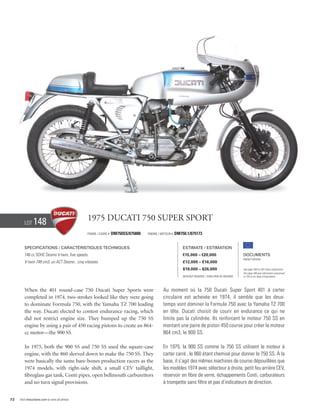 Lot     148                             1975 Ducati 750 Super Sport
                                                Frame / cadre #   DM750SS/075800   Engine / Moteur #   DM750.1/075173


        Specifications / Caractéristiques techniques                                                       Estimate / Estimation
        748 cc SOHC Desmo V-twin, five speeds.                                                             €15,000 – €20,000                        Documents
                                                                                                                                                    Italian Libretto
        V-twin 748 cm3, un ACT Desmo , cinq vitesses.                                                      £12,000 – £16,000
                                                                                                           $19,000 – $26,000                        See page 168 for VAT status explanation.
                                                                                                                                                    Voir page 168 pour information concernant
                                                                                                           Without Reserve / Sans Prix de Réserve   la TVA et les taxes d’importation.




        When the 401 round-case 750 Ducati Super Sports were                                 Au moment où la 750 Ducati Super Sport 401 à carter
        completed in 1974, two-strokes looked like they were going                           circulaire est achevée en 1974, il semble que les deux-
        to dominate Formula 750, with the Yamaha TZ 700 leading                              temps vont dominer la Formule 750 avec la Yamaha TZ 700
        the way. Ducati elected to contest endurance racing, which                           en tête. Ducati choisit de courir en endurance ce qui ne
        did not restrict engine size. They bumped up the 750 SS                              limite pas la cylindrée. Ils renforcent le moteur 750 SS en
        engine by using a pair of 450 racing pistons to create an 864-                       montant une paire de piston 450 course pour créer le moteur
        cc motor—the 900 SS.                                                                 864 cm3, le 900 SS.

        In 1975, both the 900 SS and 750 SS used the square-case                             En 1975, la 900 SS comme la 750 SS utilisent le moteur à
        engine, with the 860 sleeved down to make the 750 SS. They                           carter carré , le 860 étant chemisé pour donner le 750 SS. À la
        were basically the same bare-bones production racers as the                          base, il s’agit des mêmes machines de course dépouillées que
        1974 models, with right-side shift, a small CEV taillight,                           les modèles 1974 avec sélecteur à droite, petit feu arrière CEV,
        fibreglass gas tank, Conti pipes, open bellmouth carburettors                        réservoir en fibre de verre, échappements Conti, carburateurs
        and no turn signal provisions.                                                       à trompette sans filtre et pas d’indicateurs de direction.


72   Visit rmauctions.com to view all photos.
 