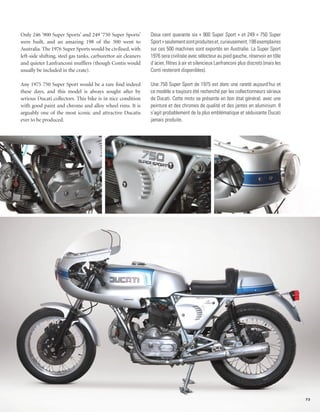 Only 246 ‘900 Super Sports’ and 249 ‘750 Super Sports’          Deux cent quarante six « 900 Super Sport » et 249 « 750 Super
were built, and an amazing 198 of the 500 went to               Sport » seulement sont produites et, curieusement, 198 exemplaires
Australia. The 1976 Super Sports would be civilised, with       sur ces 500 machines sont exportés en Australie. La Super Sport
left-side shifting, steel gas tanks, carburettor air cleaners   1976 sera civilisée avec sélecteur au pied gauche, réservoir en tôle
and quieter Lanfranconi mufflers (though Contis would           d’acier, filtres à air et silencieux Lanfranconi plus discrets (mais les
usually be included in the crate).                              Conti resteront disponibles).

Any 1975 750 Super Sport would be a rare find indeed            Une 750 Super Sport de 1975 est donc une rareté aujourd’hui et
these days, and this model is always sought after by            ce modèle a toujours été recherché par les collectionneurs sérieux
serious Ducati collectors. This bike is in nice condition       de Ducati. Cette moto se présente en bon état général, avec une
with good paint and chrome and alloy wheel rims. It is          peinture et des chromes de qualité et des jantes en aluminium. Il
arguably one of the most iconic and attractive Ducatis          s’agit probablement de la plus emblématique et séduisante Ducati
ever to be produced.                                            jamais produite.




                                                                                                                                           73
 