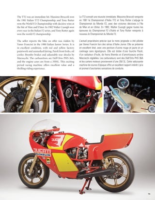 The TT2 was an immediate hit. Massimo Broccoli won           La TT2 connaît une réussite immédiate. Massimo Broccoli remporte
the 1981 Italian TT2 Championship, and Tony Rutter           en 1981 le Championnat d’Italie TT2 et Tony Rutter s’adjuge le
won the World F2 Championship with decisive wins at          Championnat du Monde F2, avec des victoires décisives à l’Ile
the Isle of Man and Ulster. In 1982 Walter Cussigh won       de Man et en Ulster. En 1982, Walter Cussigh gagne toutes les
every race in the Italian F2 series, and Tony Rutter again   épreuves du Championnat F2 d’Italie et Tony Rutter remporte à
won the world F2 championship.                               nouveau le Championnat du Monde F2.

The seller reports the bike on offer was ridden by           L’actuel propriétaire précise que la moto proposée a été pilotée
Vanes Francini in the 1980 Italian Junior Series. It is      par Vanes Francini lors des séries d’Italie Junior. Elle se présente
in excellent condition, with red and yellow factory          en excellent état, avec une peinture d’usine rouge et jaune et un
paintwork and unmarked fairing, Paioli front forks, oil      carénage sans égratignure. Elle est dotée d’une fourche Paioli,
cooler, Brembo brakes and adjustable rear shocks by          d’un radiateur d’huile, de freins Brembo et d’amortisseurs arrière
Marzocchi. The carburettors are Dell’Orto PHS 36A,           Marzocchi réglables. Les carburateurs sont des Dell’Orto PHS 36A
and the engine cases are from a 350SL. This exciting         et les carters moteurs proviennent d’une 350 SL. Cette séduisante
period racing machine offers excellent value and a           machine de course d’époque offre un excellent rapport intérêt / prix
thrilling riding experience.                                 et promet d’excitantes sensations de conduite.




                                                                                                                                    75
 