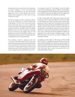 Imola replicas were promised but slow to materialise,        Le constructeur promet des “Imola Replicas” mais elles tardent
as Ducati struggled to sell its unsuccessful 860             à venir, Ducati bataillant pour vendre sa 860 GT, peu appréciée.
GTs. When the production 750 Super Sport finally             Lorsqu’enfin apparaît en 1974 la 750 Super Sport de série, elle ne doit
appeared in 1974, it owed nothing to the 860 GT,             rien à la 860 GT. Il s’agit d’une véritable moto de course déguisée, ce
being a thinly disguised race bike, which was just           qui correspond exactement à ce qu’attendent les acheteurs.
what buyers wanted.
                                                             En 1975, le moteur 860 cm3 à “carter carré” trouve sa voie dans
By 1975, the square-case 860-cc engine had made its          le cadre de la 750 SS, pour créer la 900 SS. Il est encore possible
way into the 750 SS frame to create the 900 SS. One          en 1975 d’acheter une 750 SS, mais elle reçoit une version moins
could still get a 750 SS in 1975, but it had a sleeved-      puissante du moteur à carter carré. Heureusement, aucun des deux
down version of the square-case motor. Luckily, both         modèles ne doit grand-chose à la décevante 860 GT. Ils conservent un
models owed little to the disappointing 860 GT and           sélecteur à droite, un petit feu arrière, un réservoir en fibre de verre,
retained the right-side gearshift, small CEV taillight,      des carburateurs avec trompettes d’admission et restent dénués de
fibreglass fuel tank, open bell-mouth carburettors           clignotants. Il s’agit encore pratiquement de motos de course de
and no provision for turn signals. They were still           série, mais qui connaissent de sérieux problèmes de fiabilité, dus
production racers but had reliability problems as an         notamment à une courbe d’avance à l’allumage abrupte et à des
abrupt ignition advance and heavier pistons placed an        pistons plus lourds, qui font subir aux paliers de vilebrequin des
unsupportable strain on big end bearings.                    contraintes trop fortes.

The problems would be addressed with the                     Les problèmes vont être réglés en 1978, lorsque les 750 SS et 900
“civilisation” of the 900 SS and 750 SS in 1978, which       SS se “civilisent” et s’équipent d’un réservoir en acier au lieu du joli
gained a steel tank instead of the pretty Imola fibreglass   réservoir Imola en plastique, d’un sélecteur de vitesses à gauche, de
one, an ineffective left-side gear shift, smaller 32-mm      carburateurs de 32 mm plus petits, de pots Lafranconi plus silencieux
carburettors, strangely quiet Lafranconi silencers and       et de commutateurs Aprilia. Heureusement, de nombreuses motos
Aprilia switch gear. Luckily many bikes came with the        seront livrées avec dans la caisse les vrais pots Conti et les
real Conti pipes and 40-mm Dell’Ortos in the crate.          carburateurs Dell’Orto de 40 mm.




                                                                                            Endurance racing and superior skill at its best!
                                                                                            Saltarelli corners hard at Misano in 1978.
 