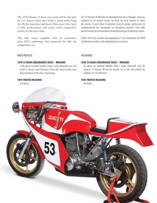 The 1978 Misano 12-hour race went well for the pair            Les 12 Heures de Misano se déroulent bien pour l’équipe, jusqu’au
for 11½ hours, when they broke a chain while lying             moment où la chaîne casse, au bout de onze heures et demi
3rd. By the time they had fixed it they were 12th. Such        de course. Il sont alors troisièmes mais le temps perdu pour le
a solid performance will surely yield competitive              remplacement les rétrograde en douzième position. Une telle
results for the next rider.                                    performance est certainement prometteuse pour le prochain pilote.

This bike comes complete with an attestation                   Cette moto est vendue accompagnée d’ une attestation de NCR
from NCR confirming they prepared the bike for                 confirmant qu’elle a été préparée pour la course.
competition use.


Race Results                                                   Palmarès

1978 12 Hour endurance race – Misano                           1978 12 Hour endurance race – Misano
  12th place overall (Walter Villa/ Carlo Saltarelli ran 3rd     2e place au général (Walter Villa / Carlo Saltarelli sont 3e
  until 11 hours and 30 mins, then the chain broke and           jusqu’à 11 heures 30 mn de course, où un bris de chaîne les
  they finished 12th after repairing)                            relègue en 12e position)

1979 Trofeo Regione                                            1979 Trofeo Regione
  3rd place                                                      3e place
 