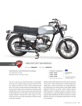 Lot   156                             1966 Ducati 160 Monza
                                      Frame / cadre #   DM160/26818   Engine / Moteur #   DM160/27786


Specifications / Caractéristiques techniques                                                     Estimate / Estimation
156 cc SOHC single, four speeds.                                                                 €2,000 – €3,000                            Documents
                                                                                                                                            Bill of Sale
Monocylindre 156 cm3, un ACT, quatre vitesses.                                                   £1,500 – £2,500
                                                                                                 $2,500 – $3,500                            See page 168 for VAT status explanation.
                                                                                                                                            Voir page 168 pour information concernant
                                                                                                 Without Reserve / Sans Prix de Réserve     la TVA et les taxes d’importation.




The 125-cc narrow-case 160 Monza Junior was developed                             Le Monza Junior 160 de 125 cm3 carter étroit est issu du moteur
out of the 125-cc SOHC engine, increased to 160 cc for the                        125 à un ACT porté à 160 cm3 pour le marché américain et
U.S. market and fitted in a 250-cc frame with Marzocchi                           installé dans un cadre de 250 avec une fourche Marzocchi.
forks. The result was still small and reasonably light, with a                    Le résultat donne une machine petite et assez légère capable
top speed of 63 mph. Ducati continued to make the model                           d’atteindre 100 km/h en pointe. Ducati continue jusqu’en
through 1966, and it received a square tank towards the end                       1966 de produire ce modèle qui reçoit un réservoir carré en
of the production run. This bike’s side panel and engine                          fin de production. Le panneau latéral et le numéro du moteur
number indicate it is fitted with a 160-cc engine. It is one                      indiquent que la cylindrée est de 160 cm3. Cette moto, une des
of the last of the series and is described as being in sound,                     dernières de la série, est présentée comme étant en bon état
unrestored condition.                                                             et non restaurée.


                                                                                                                                          Visit rmauctions.com to view all photos.      85
 