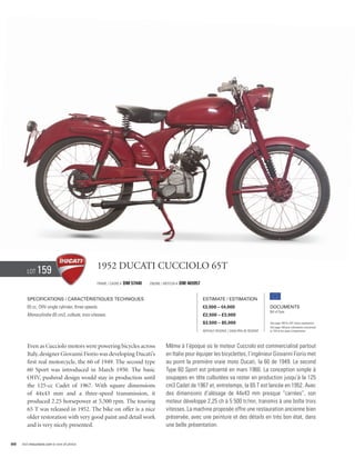 Lot     159                             1952 Ducati Cucciolo 65T
                                                Frame / Cadre #   DM 57440   Engine / Moteur #   DM 465957


        Specifications / Caractéristiques techniques                                                         Estimate / Estimation
        65 cc, OHV single cylinder, three speeds.                                                            €3,000 – €4,000                          Documents
                                                                                                                                                      Bill of Sale
        Monocylindre 65 cm3, culbuté, trois vitesses.                                                        £2,500 – £3,000
                                                                                                             $3,500 – $5,000                          See page 168 for VAT status explanation.
                                                                                                                                                      Voir page 168 pour information concernant
                                                                                                             Without Reserve / Sans Prix de Réserve   la TVA et les taxes d’importation.




        Even as Cucciolo motors were powering bicycles across                          Même à l’époque où le moteur Cucciolo est commercialisé partout
        Italy, designer Giovanni Fiorio was developing Ducati’s                        en Italie pour équiper les bicyclettes, l’ingénieur Giovanni Fiorio met
        first real motorcycle, the 60 of 1949. The second type                         au point la première vraie moto Ducati, la 60 de 1949. Le second
        60 Sport was introduced in March 1950. The basic                               Type 60 Sport est présenté en mars 1960. La conception simple à
        OHV, pushrod design would stay in production until                             soupapes en tête culbutées va rester en production jusqu’à la 125
        the 125-cc Cadet of 1967. With square dimensions                               cm3 Cadet de 1967 et, entretemps, la 65 T est lancée en 1952. Avec
        of 44x43 mm and a three-speed transmission, it                                 des dimensions d’alésage de 44x43 mm presque “carrées”, son
        produced 2.25 horsepower at 5,500 rpm. The touring                             moteur développe 2,25 ch à 5 500 tr/mn, transmis à une boîte trois
        65 T was released in 1952. The bike on offer is a nice                         vitesses. La machine proposée offre une restauration ancienne bien
        older restoration with very good paint and detail work                         préservée, avec une peinture et des détails en très bon état, dans
        and is very nicely presented.                                                  une belle présentation.


88   Visit rmauctions.com to view all photos.
 