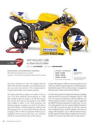 1997 Ducati 748R
        Lot     161                             ex-Team Gio.Ca.Moto
                                                Frame / cadre #   n/a (pierobon)    Engine / Moteur #   ADM748W4/002891


        Specifications / Caractéristiques techniques                                                        Estimate / Estimation
        748-cc DOHC liquid-cooled Desmo V-twin, six speeds.                                                 €8,000 – €12,000                         Documents
                                                                                                                                                     Bill of Sale
        Bicylindre en V 748 cm3 Desmo à refroidissement liquide, deux ACT, six vitesses.                    £6,500 – £10,000
                                                                                                            $10,000 – $15,000                        See page 168 for VAT status explanation.
                                                                                                                                                     Voir page 168 pour information concernant
                                                                                                            Without Reserve / Sans Prix de Réserve   la TVA et les taxes d’importation.




        The Ducati 748 bowed in 1995. The company built the                                  La Ducati 748 apparaît en 1995. Le constructeur produit aussi la
        748SP with which they intended to win the 600 Supersport                             748 SP, avec laquelle il espère remporter le titre 600 Supersport,
        title, since twins were allowed a 750-cc displacement to                             les bicylindres jusqu’à 750 cm3 étant autorisés à s’engager aux
        compete with the 600-cc four-cylinder machines.                                      côtés des motos à moteur quatre cylindres 600 cm3.

        The liquid-cooled Desmo Quattro was similar to the 916                               Le moteur Desmoquattro à refroidissement liquide est semblable
        and, in SP form, produced 108 horsepower at 11,500                                   à celui de la 916 et, en version SP, il développe 108 ch à 11 500
        rpm. Cylinder heads were similar to the 888 SP2, and the                             tr/mn. Les culasses sont identiques à celles de la 888 SP2, et la
        748 used the close-ratio six-speed gearbox of the 888SP.                             748 est équipée de la boîte six vitesses à rapports rapprochés
        Only available in yellow, it was a brisk performer, and                              de la 888 SP. Disponible uniquement en couleur jaune, c’est une
        Motorrad magazine managed a top speed of 154 mph in                                  moto particulièrement vive et le magazine Motorrad enregistre
        April 1995. Ridden by Michael Paquay, the 748SP won the                              en avril 1995 une vitesse de pointe de 248 km/h. Entre les
        600 Supersport class, as was intended, Fabrizio Pirovano                             mains de Michael Paquay, la 748 SP remporte comme prévu la
        winning in 1996. In 1997 the Supersport World Cup was                                catégorie 600 Supersport, suivi en 1996 par Fabrizio Pirovano.
        established, and the Gio.Ca.Moto team were victorious,                               En 1997 apparaît la Coupe du Monde Supersport et l’écurie Gio.
        with the win scored by Paolo Casoli on this machine.                                 Ca.Moto est victorieuse, avec Paolo Casoli sur cette machine.


90   Visit rmauctions.com to view all photos.
 