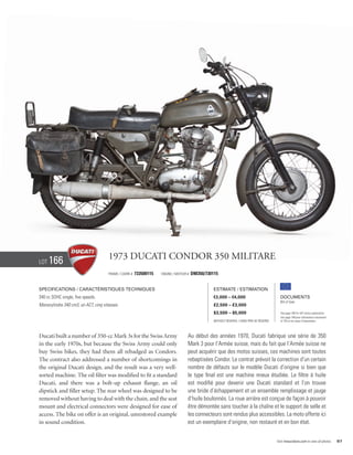 Lot   166                             1973 Ducati Condor 350 Militare
                                      Frame / cadre #   733500115   Engine / Moteur #   DM350/730115


Specifications / Caractéristiques techniques                                                      Estimate / Estimation
340 cc SOHC single, five speeds.                                                                  €3,000 – €4,000                            Documents
                                                                                                                                             Bill of Sale
Monocylindre 340 cm3, un ACT, cinq vitesses.                                                      £2,500 – £3,000
                                                                                                  $3,500 – $5,000                            See page 168 for VAT status explanation.
                                                                                                                                             Voir page 168 pour information concernant
                                                                                                  Without Reserve / Sans Prix de Réserve     la TVA et les taxes d’importation.




Ducati built a number of 350-cc Mark 3s for the Swiss Army                          Au début des années 1970, Ducati fabrique une série de 350
in the early 1970s, but because the Swiss Army could only                           Mark 3 pour l’Armée suisse, mais du fait que l’Armée suisse ne
buy Swiss bikes, they had them all rebadged as Condors.                             peut acquérir que des motos suisses, ces machines sont toutes
The contract also addressed a number of shortcomings in                             rebaptisées Condor. Le contrat prévoit la correction d’un certain
the original Ducati design, and the result was a very well-                         nombre de défauts sur le modèle Ducati d’origine si bien que
sorted machine. The oil filter was modified to fit a standard                       le type final est une machine mieux étudiée. Le filtre à huile
Ducati, and there was a bolt-up exhaust flange, an oil                              est modifié pour devenir une Ducati standard et l’on trouve
dipstick and filler setup. The rear wheel was designed to be                        une bride d’échappement et un ensemble remplissage et jauge
removed without having to deal with the chain, and the seat                         d’huile boulonnés. La roue arrière est conçue de façon à pouvoir
mount and electrical connectors were designed for ease of                           être démontée sans toucher à la chaîne et le support de selle et
access. The bike on offer is an original, unrestored example                        les connecteurs sont rendus plus accessibles. La moto offerte ici
in sound condition.                                                                 est un exemplaire d’origine, non restauré et en bon état.


                                                                                                                                           Visit rmauctions.com to view all photos.      97
 