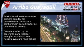 Arribo Guayaquil
En Guayaquil haremos nuestra
primera parada, nos
reuniremos en la Piazza -
samborondon para disfrutar de
un momento de relax.

Comida y refrescos nos
esperarán para recargar
energías y continuar con
nuestra aventura hacia salinas
 