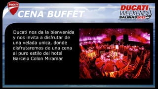 CENA BUFFET
Ducati nos da la bienvenida
y nos invita a disfrutar de
una velada unica, donde
disfrutaremos de una cena
al puro estilo del hotel
Barcelo Colon Miramar
 