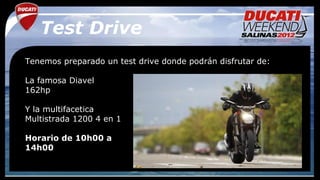 Test Drive
Tenemos preparado un test drive donde podrán disfrutar de:

La famosa Diavel
162hp

Y la multifacetica
Multistrada 1200 4 en 1

Horario de 10h00 a
14h00
 