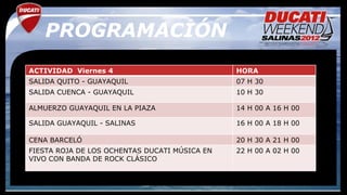 PROGRAMACIÓN
ACTIVIDAD Viernes 4                            HORA
SALIDA QUITO - GUAYAQUIL                       07 H 30
SALIDA CUENCA - GUAYAQUIL                      10 H 30

ALMUERZO GUAYAQUIL EN LA PIAZA                 14 H 00 A 16 H 00

SALIDA GUAYAQUIL - SALINAS                     16 H 00 A 18 H 00

CENA BARCELÓ                                   20 H 30 A 21 H 00
FIESTA ROJA DE LOS OCHENTAS DUCATI MÚSICA EN   22 H 00 A 02 H 00
VIVO CON BANDA DE ROCK CLÁSICO
 