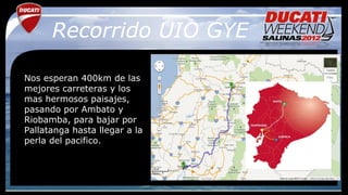 Recorrido UIO GYE

Nos esperan 400km de las
mejores carreteras y los
mas hermosos paisajes,
pasando por Ambato y
Riobamba, para bajar por
Pallatanga hasta llegar a la
perla del pacifico.
 
