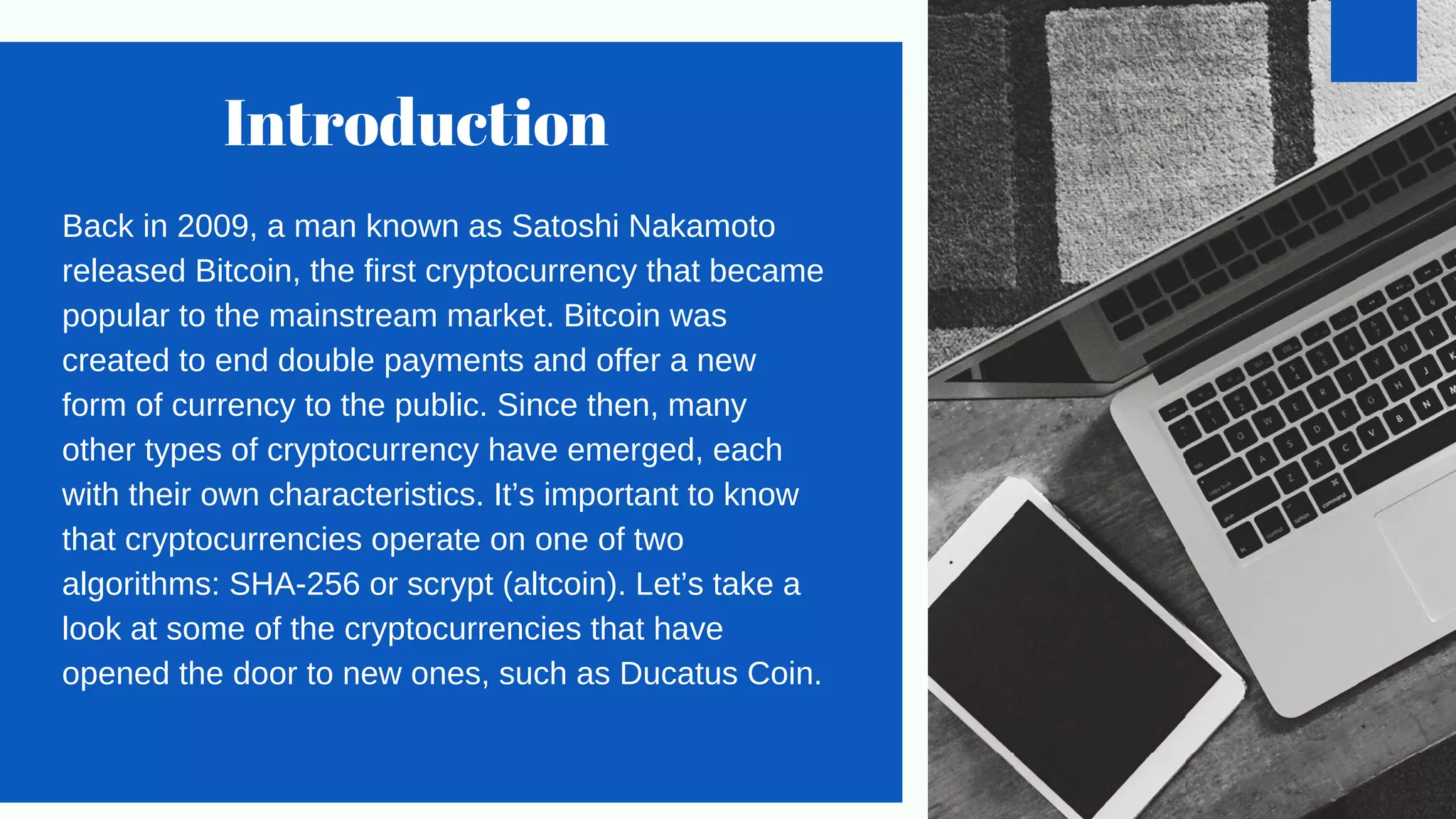 Introduction
Back in 2009, a man known as Satoshi Nakamoto
released Bitcoin, the first cryptocurrency that became
popular to the mainstream market. Bitcoin was
created to end double payments and offer a new
form of currency to the public. Since then, many
other types of cryptocurrency have emerged, each
with their own characteristics. It’s important to know
that cryptocurrencies operate on one of two
algorithms: SHA-256 or scrypt (altcoin). Let’s take a
look at some of the cryptocurrencies that have
opened the door to new ones, such as Ducatus Coin.
 