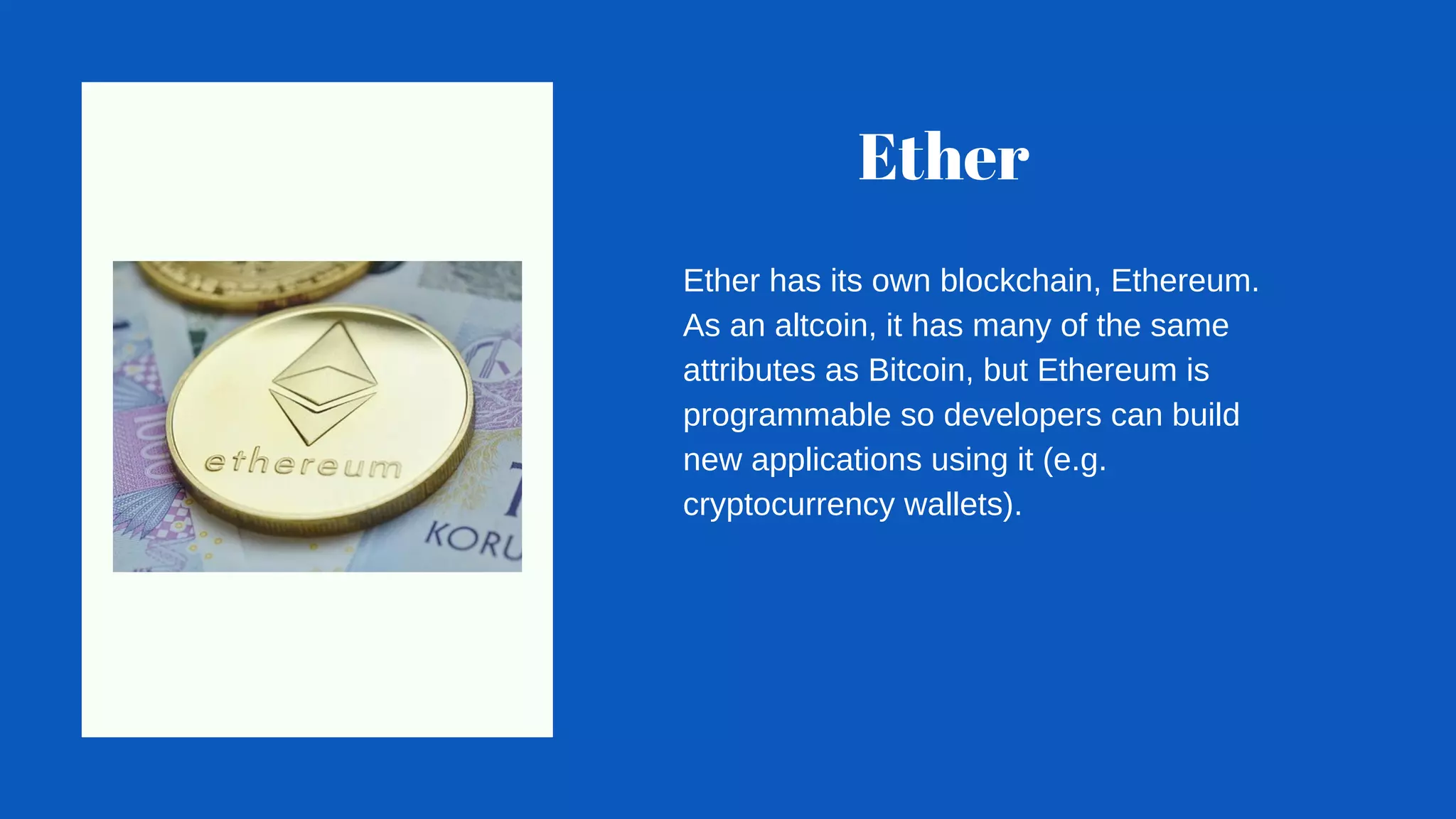 Ether
Ether has its own blockchain, Ethereum.
As an altcoin, it has many of the same
attributes as Bitcoin, but Ethereum is
programmable so developers can build
new applications using it (e.g.
cryptocurrency wallets).
 