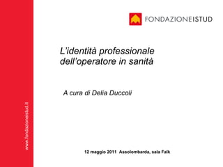 L’identità professionale dell’operatore in sanità A cura di Delia Duccoli 12 maggio 2011  Assolombarda, sala Falk 