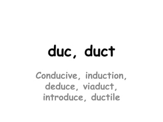 duc, duct
Conducive, induction,
  deduce, viaduct,
 introduce, ductile
 