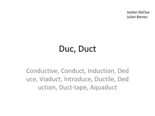Jordan DeClue
                                    Julian Barnes




           Duc, Duct

Conductive, Conduct, Induction, Ded
uce, Viaduct, Introduce, Ductile, Ded
    uction, Duct-tape, Aquaduct
 