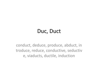 Duc, Duct

conduct, deduce, produce, abduct, in
troduce, reduce, conductive, seductiv
    e, viaducts, ductile, induction
 