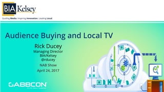 Guiding Media. Inspiring Innovation. Leading Local.
Audience Buying and Local TV
NAB Show
April 24, 2017
Rick Ducey
Managing Director
BIA/Kelsey
@rducey
 
