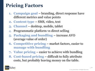 16
© 2014 BIA/Kelsey. All Rights Reserved.
Pricing Factors
1. Campaign goal – branding, direct response have
different metrics and value points
2. Content type – SMS, video, text
3. Channel – desktop, mobile, tablet
4. Programmatic platform vs direct selling
5. Packaging and bundling – increase AVO
(average value of order)
6. Competitive pricing – market factors, easier to
manage with bundling
7. Value pricing – easier to achieve with bundling
8. Cost-based pricing – difficult to fully attribute
costs, but probably leaving money on the table.
 