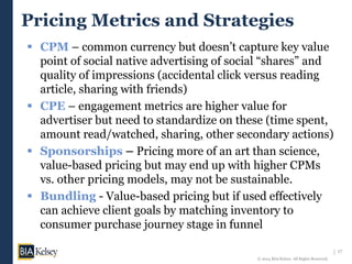 17
© 2014 BIA/Kelsey. All Rights Reserved.
Pricing Metrics and Strategies
 CPM – common currency but doesn’t capture key value
point of social native advertising of social “shares” and
quality of impressions (accidental click versus reading
article, sharing with friends)
 CPE – engagement metrics are higher value for
advertiser but need to standardize on these (time spent,
amount read/watched, sharing, other secondary actions)
 Sponsorships – Pricing more of an art than science,
value-based pricing but may end up with higher CPMs
vs. other pricing models, may not be sustainable.
 Bundling - Value-based pricing but if used effectively
can achieve client goals by matching inventory to
consumer purchase journey stage in funnel
 