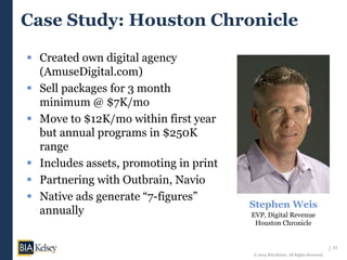21
© 2014 BIA/Kelsey. All Rights Reserved.
Case Study: Houston Chronicle
 Created own digital agency
(AmuseDigital.com)
 Sell packages for 3 month
minimum @ $7K/mo
 Move to $12K/mo within first year
but annual programs in $250K
range
 Includes assets, promoting in print
 Partnering with Outbrain, Navio
 Native ads generate “7-figures”
annually
Stephen Weis
EVP, Digital Revenue
Houston Chronicle
 