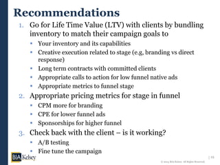 23
© 2014 BIA/Kelsey. All Rights Reserved.
Recommendations
1. Go for Life Time Value (LTV) with clients by bundling
inventory to match their campaign goals to
 Your inventory and its capabilities
 Creative execution related to stage (e.g, branding vs direct
response)
 Long term contracts with committed clients
 Appropriate calls to action for low funnel native ads
 Appropriate metrics to funnel stage
2. Appropriate pricing metrics for stage in funnel
 CPM more for branding
 CPE for lower funnel ads
 Sponsorships for higher funnel
3. Check back with the client – is it working?
 A/B testing
 Fine tune the campaign
 