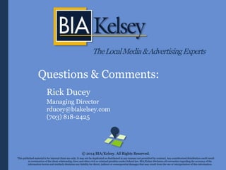 TheLocalMedia&AdvertisingExperts
Questions & Comments:
Rick Ducey
Managing Director
rducey@biakelsey.com
(703) 818-2425
© 2014 BIA/Kelsey. All Rights Reserved.
This published material is for internal client use only. It may not be duplicated or distributed in any manner not permitted by contract. Any unauthorized distribution could result
in termination of the client relationship, fines and other civil or criminal penalties under federal law. BIA/Kelsey disclaims all warranties regarding the accuracy of the
information herein and similarly disclaims any liability for direct, indirect or consequential damages that may result from the use or interpretation of this information.
 