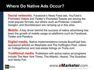 4
© 2014 BIA/Kelsey. All Rights Reserved.
Where Do Native Ads Occur?
Social networks. Facebook’s News Feed ads, YouTube’s
Promoted Videos and Twitter’s Promoted Tweets are among the
most popular formats, but others such as Pinterest, LinkedIn,
Google+ and StumbleUpon are ramping up in this area.
Mobile. A key driver behind the success of native advertising has
been the growth of mobile usage on platforms such as Facebook,
Twitter and Pandora.
Digital media. Native implementations include BuzzFeed lists,
sponsored articles on Mashable and The Huffington Post, videos
on CollegeHumor and real estate listings on Trulia.com.
Traditional media. Publishers with active native ad programs
include The New York Times, The Atlantic, Hearst, The Guardian
and Vanity Fair.
 