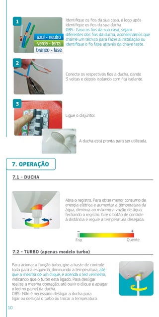Identiﬁque os ﬁos da sua casa, e logo após
identiﬁque os ﬁos da sua ducha.
OBS.: Caso os ﬁos da sua casa, sejam
diferentes dos ﬁos da ducha, aconselhamos que
chame um técnico para fazer a instalação ou
identiﬁque o ﬁo fase através da chave teste.
Conecte os respectivos ﬁos a ducha, dando
3 voltas e depois isolando com ﬁta isolante.
Ligue o disjuntor.
A ducha está pronta para ser utilizada.
7.1 - DUCHA
Abra o registro. Para obter menor consumo de
energia elétrica e aumentar a temperatura da
água, diminua ao máximo a vazão de água
fechando o registro. Gire o botão de controle
à distância e regule a temperatura desejada.
Frio Quente
Para acionar a função turbo, gire a haste de controle
toda para a esquerda, diminuindo a temperatura, até
que a mesma de um clique, e acenda o led vermelho,
indicando que o turbo está ligado. Para desligar
realize a mesma operação, até ouvir o clique e apagar
o led no painel da ducha.
OBS.: Não é necessário desligar a ducha para
ligar ou desligar o turbo ou trocar a temperatura.
7.2 - TURBO (apenas modelo turbo)
7.3 - D
1 - Para
tempera
mais que
a vazão
2 - Após
(desliga)
aumenta
220V
127V
220V
Aber
7.4 - B
JATO CO
Água só
OBS.: Até
ocorra g
7. OPERAÇÃO
1
2
3
10
 
