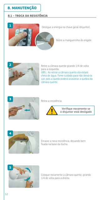 8. MANUTENÇÃO
8.1 - TROCA DA RESISTÊNCIA
Retire a mangueirinha do engate.
8.2 -
R
R
Desligue a energia na chave geral (disjuntor).
1
Retire a câmara quente girando 1/4 de volta
para a esquerda.
OBS.:: Ao retirar a câmara quente ela estará
cheia de água. Tome cuidado para não deixá-la
cair, pois a queda poderá ocasionar a quebra da
câmara quente.
2
Retire a resistência.
Veriﬁque novamente se
o disjuntor está desligado
3
Encaixe a nova resistência, deixando bem
ﬁxada na base da ducha.
4
Coloque novamente a câmara quente, girando
1/4 de volta para a direita.
5
6
7
1
2
3
4
12
 