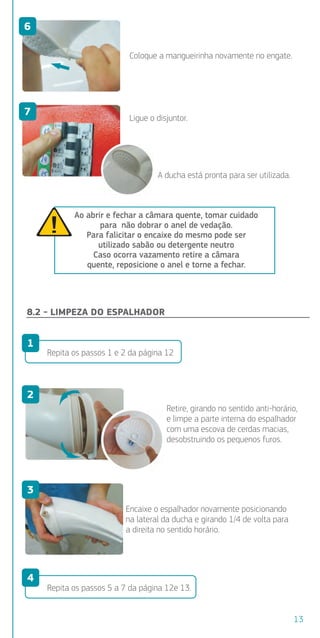 engate.
Coloque a mangueirinha novamente no engate.
Ligue o disjuntor.
A ducha está pronta para ser utilizada.
Ao abrir e fechar a câmara quente, tomar cuidado
para não dobrar o anel de vedação.
Para falicitar o encaixe do mesmo pode ser
utilizado sabão ou detergente neutro
Caso ocorra vazamento retire a câmara
quente, reposicione o anel e torne a fechar.
8.2 - LIMPEZA DO ESPALHADOR
Repita os passos 1 e 2 da página 12
Repita os passos 5 a 7 da página 12e 13.
Retire, girando no sentido anti-horário,
e limpe a parte interna do espalhador
com uma escova de cerdas macias,
desobstruindo os pequenos furos.
Encaixe o espalhador novamente posicionando
na lateral da ducha e girando 1/4 de volta para
a direita no sentido horário.
untor).
volta
tará
deixá-la
uebra da
nte se
sligado
m
irando
6
7
1
2
3
4
13
 