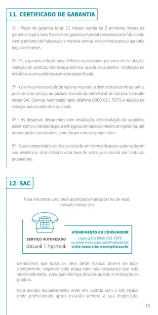 1º - Prazo de garantia total: 12 meses (sendo os 3 primeiros meses de
garantia legal e mais 9 meses de garantia especial concedida pelo fabricante
contra defeitos de fabricação e matéria-prima). A resistência possui garantia
legal de 3 meses.
2º - Esta garantia não abrange defeitos ocasionados por erros de instalação,
violação do produto, sobrecarga elétrica, queda do aparelho, instalação de
resistênciacompotência acima doespeciﬁcado.
3º - Caso haja necessidade de reparos no produto dentro do prazo de garantia,
procure uma serviço autorizado munido da nota ﬁscal de compra. Consulte
nosso SAC (Serviço Autorizado) pelo telefone 0800 011 7073 a relação de
serviçosautorizadosdesua cidade.
4º - As despesas decorrentes com instalação, desinstalação do aparelho,
assim como o transporte para entrega ou retirada do mesmo em garantia, até
nossospostosautorizados, correrão porcontadoproprietário.
5º - Caso o proprietário solicite a visita de um técnico do posto autorizado em
sua residência, será cobrado uma taxa de visita, que correrá por conta do
proprietário.
Para encontrar uma rede autorizada mais próxima de você,
consulte nosso site:
11. CERTIFICADO DE GARANTIA
12. SAC
15
ATENDIMENTO AO CONSUMIDOR
Ligue grátis 0800 011 7073
ou envie email para sac@hydra.eco.br
visite nosso site: www.hydra.eco.br
almente
parelho
nentes
es
Compatível
com disjuntor
MAIS SEGURO
DR
as).
e a caixa
borracha
são.
al.
arede,
stência.
cia não é
a loja.
ode
m.
com a
racha
Lembramos que todos os itens deste manual devem ser lidos
atentamente, seguindo cada etapa com toda segurança que está
sendo solicitada, para que não haja dúvidas quanto a instalação do
produto.
Para demais esclarecimento, entre em contato com o SAC Hydra,
onde proﬁssionais aptos estarão sempre à sua disposição:
 