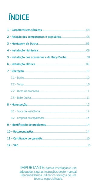 ÍNDICE
IMPORTANTE: para a instalação e uso
adequado, siga as instruções deste manual.
Recomendamos utilizar os serviços de um
técnico especializado.
1 - Características técnicas......................................................................................04
2 - Relação dos componentes e acessórios.................................................05
3 - Montagem da Ducha.............................................................................................06
4 - Instalação hidráulica.............................................................................................06
5 - Instalação dos acessórios e da Baby Ducha.......................................08
6 - Instalação elétrica..................................................................................................09
7 - Operação........................................................................................................................10
7.1 - Ducha.......................................................................................................................10
7.2 - Turbo.........................................................................................................................10
7.2 - Dicas de economia...........................................................................................11
7.3 - Baby Ducha...........................................................................................................11
8 - Manutenção..................................................................................................................12
8.1 - Troca da resistência.........................................................................................12
8.2 - Limpeza do espalhador.................................................................................13
9 - Identiﬁcação de problemas..............................................................................14
10 - Recomendações.....................................................................................................14
11 - Certiﬁcado de garantia.....................................................................................15
12 - SAC.....................................................................................................................................15
 