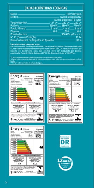04
CONFORME
ESTE
MANUAL
Compatível
com disjuntor
MAIS SEGURO
DR
Marca
Modelo
Tensão Nominal
Potência
Fiação Mínima*
Disjuntor
Pressão Máxima
Nº. IP (Grau de Proteção)
Distância Máxima do Disjuntor ao Aparelho
ThermoSystem
Ducha Eletrônica ND
Ducha Eletrônica TS Turbo
220 V~
7700 W
6 mm²
40 A
400 kPa (40 m.c.a.)
IP 24
30 m
127 V~
5500 W
6 mm²
40 A
220 V~
6800 W
4 mm²
35 A
Importente para sua segurança:
Para evitar riscos de choques elétricos o ﬁo terra deste produto deve ser conectado
a um sistema de aterramento conforme norma NBR 5410. A instalação elétrica e o
sistema de aterramento para este produto deve ser executado por pessoa
qualiﬁcada.Aresistividade da água a 22ºC não deve ser inferior a 1300Wcm.
"O fabricante se reserva o direito de modiﬁcar o produto sem aviso prévio."
* Fiação mínimo recomendada até 30 metros do disjuntor, para valor acima do mencionado veriﬁcar
ﬁação.
** 1 kPa = 0,1 mca (metro de coluna de água).
Energia (Elétrica)
Marca
Modelo
Tensão Nominal
Potência Nominal
Potência Econômica
ThermoSystem
Ducha Eletrônica ND
220 V~
7.700 W
2.077 W
Chuveiro
EFICIÊNCIA
ENERGÉTICA
SUPERIOR A
95%
Classe de Potência
2.400W
3.500W
4.600W
5.700W
6.800W
7.900W
9.000W
A
B
C
D
E
F
G
F
Consumo (kWh) - 1 banho diário de 8 minutos.
MENSAL MÍNIMO
ELEVAÇÃO DE
TEMPERATURA 10,0ºC
VAZÃO 3,0 L/MIN.
9,6
MENSAL MÁXIMO
ELEVAÇÃO DE
TEMPERATURA 34,9ºC
VAZÃO 3,0 L/MIN.
34,7
Regulamento Especíﬁco para Aparelhos Elétricos Fixos
de Aquecimento Instantâneo de Água - RESP/002-AAQ.
Instruções de Instalação e Recomendações de Uso,
Leia o Manual do Aparelho.
INMETRO
PROCEL
PROGRAMA DE
COMBATE AO DESPERDÍCIO
DE ENERGIA ELÉTRICA
Energia (Elétrica)
Marca
Modelo
Tensão Nominal
Potência Nominal
Potência Econômica
ThermoSystem
Ducha Eletrônica ND
220 V~
6.800 W
2.618 W
Chuveiro
EFICIÊNCIA
ENERGÉTICA
SUPERIOR A
95%
Classe de Potência
2.400W
3.500W
4.600W
5.700W
6.800W
7.900W
9.000W
A
B
C
D
E
F
G
E
Consumo (kWh) - 1 banho diário de 8 minutos.
MENSAL MÍNIMO
ELEVAÇÃO DE
TEMPERATURA 10,0ºC
VAZÃO 3,0 L/MIN.
10,9
MENSAL MÁXIMO
ELEVAÇÃO DE
TEMPERATURA 26,9ºC
VAZÃO 3,0 L/MIN.
31,1
Regulamento Especíﬁco para Aparelhos Elétricos Fixos
de Aquecimento Instantâneo de Água - RESP/002-AAQ.
Instruções de Instalação e Recomendações de Uso,
Leia o Manual do Aparelho.
INMETRO
PROCEL
PROGRAMA DE
COMBATE AO DESPERDÍCIO
DE ENERGIA ELÉTRICA
Energia (Elétrica)
Marca
Modelo
Tensão Nominal
Potência Nominal
Potência Econômica
ThermoSystem
Ducha Eletrônica ND
127 V~
5.500 W
2.774 W
Chuveiro
EFICIÊNCIA
ENERGÉTICA
SUPERIOR A
95%
Classe de Potência
2.400W
3.500W
4.600W
5.700W
6.800W
7.900W
9.000W
A
B
C
D
E
F
G
D
Consumo (kWh) - 1 banho diário de 8 minutos.
MENSAL MÍNIMO
ELEVAÇÃO DE
TEMPERATURA 10,0ºC
VAZÃO 3,2 L/MIN.
11,9
MENSAL MÁXIMO
ELEVAÇÃO DE
TEMPERATURA 21,9ºC
VAZÃO 3,0 L/MIN.
22,9
Regulamento Especíﬁco para Aparelhos Elétricos Fixos
de Aquecimento Instantâneo de Água - RESP/002-AAQ.
Instruções de Instalação e Recomendações de Uso,
Leia o Manual do Aparelho.
INMETRO
PROCEL
PROGRAMA DE
COMBATE AO DESPERDÍCIO
DE ENERGIA ELÉTRICA
RELA
A
C
E
G
I
L
 