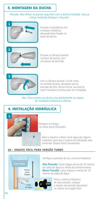 Atenção: Não efetue os passos seguintes com a ducha instalada. Caso já
esteja instalada desligue o disjuntor.
Caixa d’água
Altura
caixa
d’água
Saída
de água
4. INSTALAÇÃO HIDRÁULICA
2B - EN
3. MONTAGEM DA DUCHA
Encaixe a resistência nos
contatos metálicos,
deixando bem ﬁxada na
base da ducha.
Encaixe a Câmara Quente
na base da ducha, com
um pouco de pressão.
Gire a Câmara Quente 1/4 de volta
no sentido horário, deixando ela na
posição da foto. Desta forma, sua ducha
está montada e pronta para ser instalada.
Obs.: Para instalar sua ducha, leia atentamente as etapas
de instalação hidráulica e elétrica.
Dimensã
aba exte
5mm
Desligue a energia
na chave geral (disjuntor).
Abra o registro e deixe correr água por alguns
instantes, para que a sujeira da tubulação seja
removida. Depois feche novamente
2A - ENGATE FÁCIL PARA VERSÃO TURBO
Veriﬁque a pressão de seu sistema hidráulico.
Alta Pressão: Caixa d’água acima de 10 metros
da saída de água ou direto da concessionária.
Caixa d’água a menos de 10
Baixa Pressão:
metros da saída de água.
Para o sistema hidráulico
de alta pressão, coloque
o redutor de pressão (borracha)
no interior do engate fácil
1
3
4
5
5
1
2
3
06
 