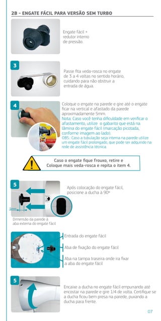 Aba de ﬁxação do engate fácil
Aba na tampa traseira onde ira ﬁxar
a aba do engate fácil
Entrada do engate fácil
aso já
Caso o engate ﬁque frouxo, retire e
Coloque mais veda-rosca e repita o item 4.
2B - ENGATE FÁCIL PARA VERSÃO SEM TURBO
a
da.
s
Coloque o engate na parede e gire até o engate
ﬁcar na vertical e afastado da parede
aproximadamente 5mm.
Nota: Caso você tenha diﬁculdade em veriﬁcar o
afastamento, utilize o gabarito que está na
lâmina do engate fácil (marcação picotada,
conforme imagem ao lado).
OBS.: Caso a tubulação seja interna na parede utilize
um engate fácil prolongado, que pode ser adquirido na
rede de assistência técnica.
Encaixe a ducha no engate fácil empurrando até
encostar na parede e gire 1/4 de volta. Certiﬁque se
a ducha ﬁcou bem presa na parede, puxando a
ducha para frente.
Dimensão da parede à
aba externa do engate fácil
5mm
alguns
ção seja
dráulico.
10 metros
sionária.
s de 10
cha)
Passe ﬁta veda-rosca no engate
de 3 a 4 voltas no sentido horário,
cuidando para não obstruir a
entrada de água.
Após colocação do engate fácil,
posicione a ducha à 90º
Engate fácil +
redutor interno
de pressão.
3
4
5
5
07
 