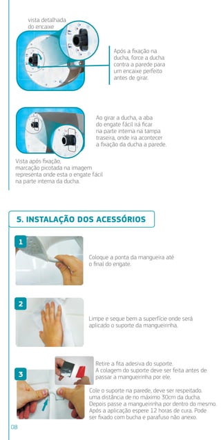 5. INSTALAÇÃO DOS ACESSÓRIOS
AO FAZ
NÃO É
Para a D
de plás
conexão
Ducha E
sindal c
o aume
A alime
de prot
superio
6. INS
Veriﬁq
POTÊN
770
550
OBS.: P
Impor
o FIO
A inst
680
Após a ﬁxação na
ducha, force a ducha
contra a parede para
um encaixe perfeito
antes de girar.
Ao girar a ducha, a aba
do engate fácil irá ﬁcar
na parte interna na tampa
traseira, onde ira acontecer
a ﬁxação da ducha a parede.
vista detalhada
do encaixe
Vista após ﬁxação,
marcação picotada na imagem
representa onde esta o engate fácil
na parte interna da ducha.
Coloque a ponta da mangueira até
o ﬁnal do engate.
Limpe e seque bem a superfície onde será
aplicado o suporte da mangueirinha.
Retire a ﬁta adesiva do suporte.
A colagem do suporte deve ser feita antes de
passar a mangueirinha por ele.
Cole o suporte na parede, deve ser respeitado.
uma distância de no máximo 30cm da ducha.
Depois passe a mangueirinha por dentro do mesmo.
Após a aplicação espere 12 horas de cura. Pode
ser ﬁxado com bucha e parafuso não anexo.
1
2
3
4
5
6
08
 