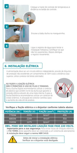 AO FAZER A LIGAÇÃO ELÉTRICA
NÃO É PERMITIDO O USO DE PLUG E TOMADAS.
Para a Ducha Digital recomendamos utilizar o conector
de plástico que contém no kit da ducha que garante a
conexão elétrica através de uma mola interna. E para a
Ducha Eletrônica recomendamos utilizar um conector de
sindal cerâmico. A utilização do conector contribui para
o aumento da vida útil do produto.
A alimentação deve ser um circuito elétrico independente, provido de disjuntor
de proteção não excedendo um comprimento de 30m (caso a distância seja
superior, utilize condutor de bitola solicitado).
6. INSTALAÇÃO ELÉTRICA
Veriﬁque a ﬁação elétrica e o disjuntor conforme tabela abaixo:
POTÊNCIA (W)
7700W
5500W
TENSÃO (V)
220V
127V
FIAÇÃO (mm²)
6mm²
6mm²
PROTEÇÃO (A)
40A
40A
OBS.: PODE SER INSTALADO LIGAÇÃO FASE-FASE 220 VOLTS.
Importante para a sua segurança: Para evitar riscos de choques elétricos,
o FIO TERRA deste aparelho deve ser conectado a um sistema de aterramento.
A instalação deve seguir a norma NBR 5410.
Antes de iniciar a instalação elétrica
Veriﬁcar se o disjuntor está desligado.
6800W 220V 4mm² 35A
erá
antes de
peitado.
ducha.
o do mesmo.
ura. Pode
nexo.
Coloque a haste de controle de temperatura à
distância no botão de controle.
Encaixe a baby ducha na mangueirinha.
Ligue o registro de água para testar a
instalação hidráulica. Certiﬁque-se que
não há vazamentos. Depois desligue
o registro novamente.
4
5
6
09
 