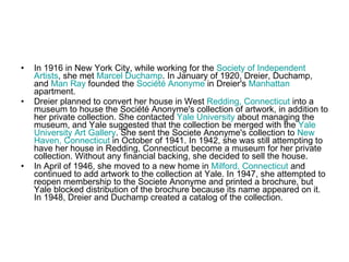 In 1916 in New York City, while working for the  Society   of   Independent   Artists , she met  Marcel  Duchamp . In January of 1920, Dreier, Duchamp, and  Man  Ray  founded the  Société   Anonyme  in Dreier's  Manhattan  apartment. Dreier planned to convert her house in West  Redding, Connecticut  into a museum to house the Société Anonyme's collection of artwork, in addition to her private collection. She contacted  Yale  University  about managing the museum, and Yale suggested that the collection be merged with the  Yale  University  Art  Gallery . She sent the Societe Anonyme's collection to  New   Haven , Connecticut  in October of 1941. In 1942, she was still attempting to have her house in Redding, Connecticut become a museum for her private collection. Without any financial backing, she decided to sell the house. In April of 1946, she moved to a new home in  Milford, Connecticut  and continued to add artwork to the collection at Yale. In 1947, she attempted to reopen membership to the Societe Anonyme and printed a brochure, but Yale blocked distribution of the brochure because its name appeared on it. In 1948, Dreier and Duchamp created a catalog of the collection. 
