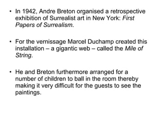 In 1942, Andre Breton organised a retrospective exhibition of Surrealist art in New York:  First Papers of Surrealism .  For the vernissage Marcel Duchamp created this installation – a gigantic web – called the  Mile of String .  He and Breton furthermore arranged for a number of children to ball in the room thereby making it very difficult for the guests to see the paintings.  