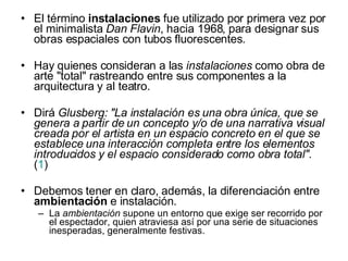 El término  instalaciones  fue utilizado por primera vez por el minimalista  Dan Flavin , hacia 1968, para designar sus obras espaciales con tubos fluorescentes.  Hay quienes consideran a las  instalaciones  como obra de arte "total" rastreando entre sus componentes a la arquitectura y al teatro.  Dirá  Glusberg: "La instalación es una obra única, que se genera a partir de un concepto y/o de una narrativa visual creada por el artista en un espacio concreto en el que se establece una interacción completa entre los elementos introducidos y el espacio considerado como obra total".  ( 1 )  Debemos tener en claro, además, la diferenciación entre  ambientación  e instalación.  La  ambientación  supone un entorno que exige ser recorrido por el espectador, quien atraviesa así por una serie de situaciones inesperadas, generalmente festivas.  