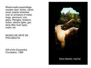 Mixed-media assemblage: wooden door, bricks, velvet, wood, leather stretched over an armature of metal, twigs, aluminum, iron, glass, Plexiglas, linoleum, cotton, electric lights, gas lamp (Bec Auer type), motor, etc  MUSEO DE ARTE DE PHILADELFIA Gift of the Cassandra Foundation, 1969  