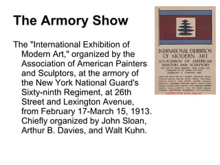The Armory Show The "International Exhibition of Modern Art," organized by the Association of American Painters and Sculptors, at the armory of the New York National Guard's Sixty-ninth Regiment, at 26th Street and Lexington Avenue, from February 17-March 15, 1913. Chiefly organized by John Sloan, Arthur B. Davies, and Walt Kuhn. 