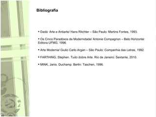 Bibliografia Dadá: Arte e Antiarte/ Hans Ritchter – São Paulo: Martins Fontes, 1993. Os Cinco Paradóxos da Modernidade/ Antonie Compagnon – Belo Horizonte: Editora UFMG, 1996. Arte Moderna/ Giulio Carlo Argan – São Paulo: Companhia das Letras, 1992. FARTHING, Stephen. Tudo dobre Arte. Rio de Janeiro: Sextante, 2010. MINK, Janis. Duchamp. Berlin: Taschen, 1996. 