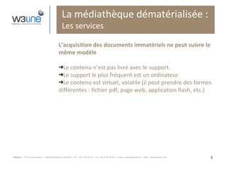 La médiathèque dématérialisée : Les services L’acquisition des documents immatériels ne peut suivre le même modèle Le contenu n’est pas livré avec le support.  Le support le plus fréquent est un ordinateur Le contenu est virtuel, volatile (il peut prendre des formes différentes : fichier pdf, page web, application flash, etc.) 