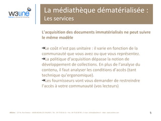 La médiathèque dématérialisée : Les services L’acquisition des documents immatérialisés ne peut suivre le même modèle Le coût n’est pas unitaire : il varie en fonction de la communauté que vous avez ou que vous représentez. La politique d’acquisition dépasse la notion de développement de collections. En plus de l’analyse du contenu, il faut analyser les conditions d’accès (tant technique qu’ergonomique). Les fournisseurs vont vous demander de restreindre l’accès à votre communauté (vos lecteurs) 