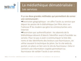 La médiathèque dématérialisée : Les services Il y a au deux grandes méthodes qui permettent de cerner une communauté : Restriction géographique : on offre l’accès au service que depuis les postes de la bibliothèque (on filtre alors sur l’adresse IP du modem qui gère les entrées/sorties vers Internet Restriction par authentification : les abonnés de la bibliothèque doivent d’abord s’identifier avant d’accéder au service. Pour ne pas à avoir à communiquer la liste des noms et des identifiants des lecteurs aux fournisseurs, on utilise souvent la technique du jeton. Sur le site web du portail, on place un lien vers le site du fournisseur. Celui-ci contient une information cryptée permettant au fournisseur de valider l’accès à son service. 