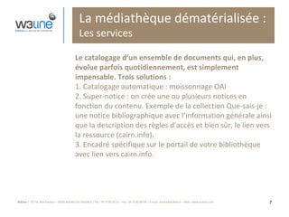 La médiathèque dématérialisée : Les services Le catalogage d’un ensemble de documents qui, en plus, évolue parfois quotidiennement, est simplement impensable. Trois solutions : 1. Catalogage automatique : moissonnage OAI 2. Super-notice : on crée une ou plusieurs notices en fonction du contenu. Exemple de la collection Que-sais-je : une notice bibliographique avec l’information générale ainsi que la description des règles d’accès et bien sûr, le lien vers la ressource (cairn.info). 3. Encadré spécifique sur le portail de votre bibliothèque avec lien vers cairn.info. 