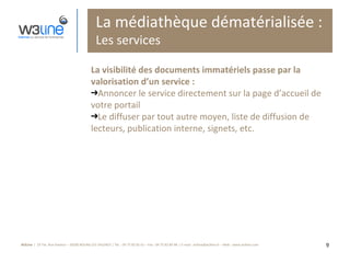 La médiathèque dématérialisée : Les services La visibilité des documents immatériels passe par la valorisation d’un service :  Annoncer le service directement sur la page d’accueil de votre portail Le diffuser par tout autre moyen, liste de diffusion de lecteurs, publication interne, signets, etc. 